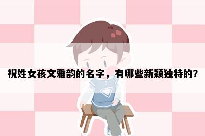 祝姓女孩文雅韵的名字，有哪些新颖独特的？