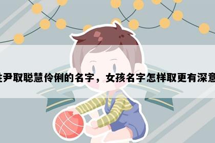 姓尹取聪慧伶俐的名字，女孩名字怎样取更有深意？