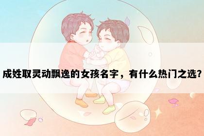 成姓取灵动飘逸的女孩名字，有什么热门之选？