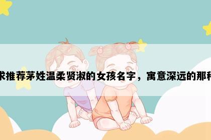 求推荐茅姓温柔贤淑的女孩名字，寓意深远的那种