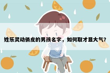 姓乐灵动俏皮的男孩名字，如何取才显大气？