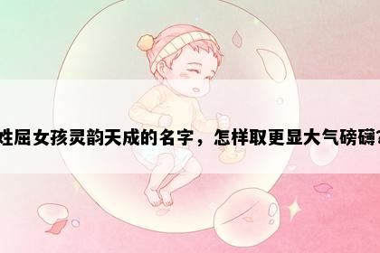姓屈女孩灵韵天成的名字，怎样取更显大气磅礴？