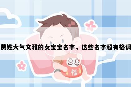 费姓大气文雅的女宝宝名字，这些名字超有格调
