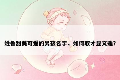 姓鲁甜美可爱的男孩名字，如何取才显文雅？