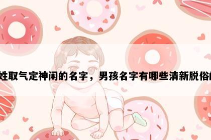昌姓取气定神闲的名字，男孩名字有哪些清新脱俗的？
