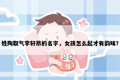 姓陶取气宇轩昂的名字，女孩怎么起才有韵味？