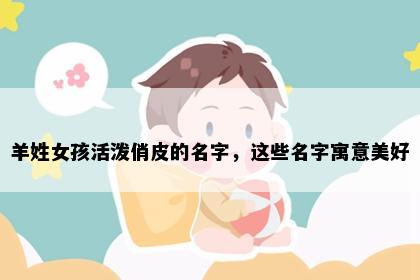 羊姓女孩活泼俏皮的名字，这些名字寓意美好