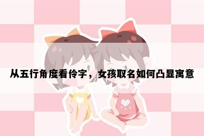 从五行角度看伶字，女孩取名如何凸显寓意