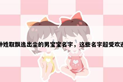钟姓取飘逸出尘的男宝宝名字，这些名字超受欢迎