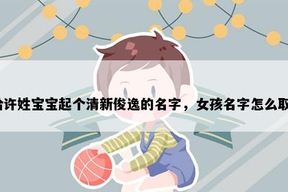 想给许姓宝宝起个清新俊逸的名字，女孩名字怎么取好？