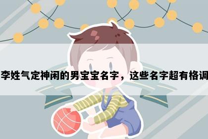 李姓气定神闲的男宝宝名字，这些名字超有格调
