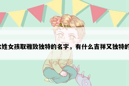 水姓女孩取雅致独特的名字，有什么吉祥又独特的？