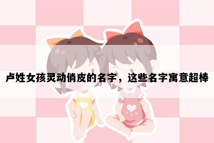 卢姓女孩灵动俏皮的名字，这些名字寓意超棒