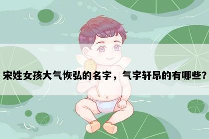 宋姓女孩大气恢弘的名字，气宇轩昂的有哪些？
