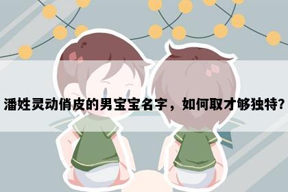 潘姓灵动俏皮的男宝宝名字，如何取才够独特？