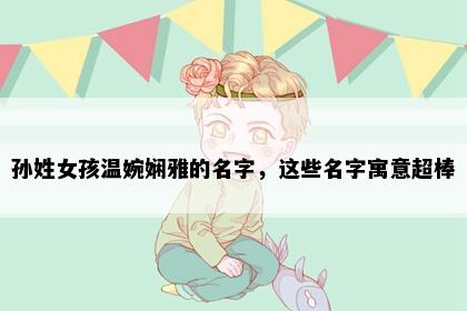 孙姓女孩温婉娴雅的名字，这些名字寓意超棒