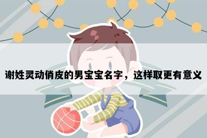谢姓灵动俏皮的男宝宝名字，这样取更有意义