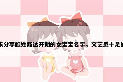 求分享鲍姓豁达开朗的女宝宝名字，文艺感十足的