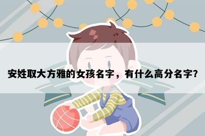 安姓取大方雅的女孩名字，有什么高分名字？