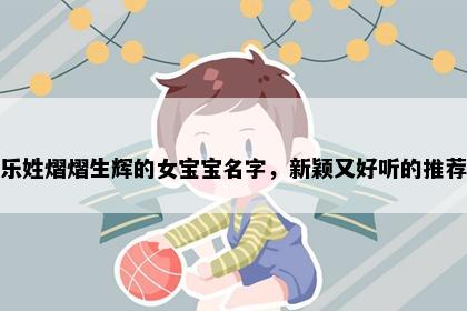 乐姓熠熠生辉的女宝宝名字，新颖又好听的推荐