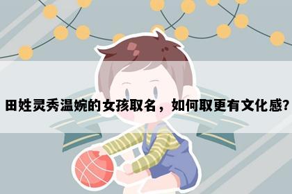 田姓灵秀温婉的女孩取名，如何取更有文化感？