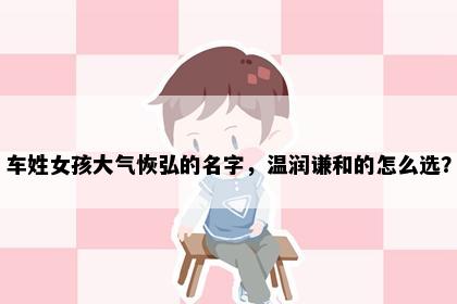 车姓女孩大气恢弘的名字，温润谦和的怎么选？