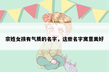 宗姓女孩有气质的名字，这些名字寓意美好