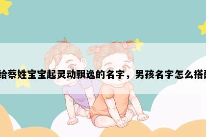 想给蔡姓宝宝起灵动飘逸的名字，男孩名字怎么搭配？