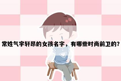 常姓气宇轩昂的女孩名字，有哪些时尚前卫的？