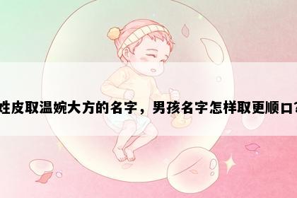 姓皮取温婉大方的名字,男孩名字怎样取更顺口?