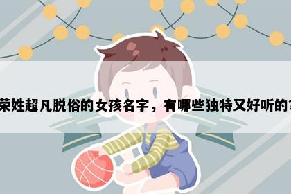 荣姓超凡脱俗的女孩名字，有哪些独特又好听的？