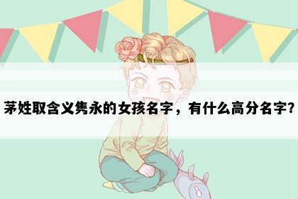 茅姓取含义隽永的女孩名字，有什么高分名字？