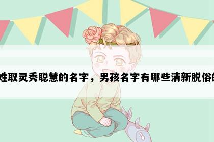 席姓取灵秀聪慧的名字，男孩名字有哪些清新脱俗的？