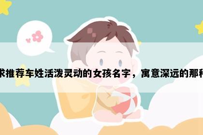 求推荐车姓活泼灵动的女孩名字，寓意深远的那种