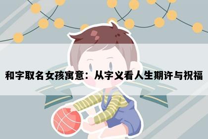 和字取名女孩寓意：从字义看人生期许与祝福