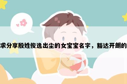 求分享殷姓俊逸出尘的女宝宝名字，豁达开朗的