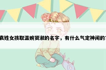 袁姓女孩取温婉贤淑的名字，有什么气定神闲的？