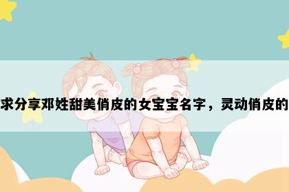 求分享邓姓甜美俏皮的女宝宝名字，灵动俏皮的
