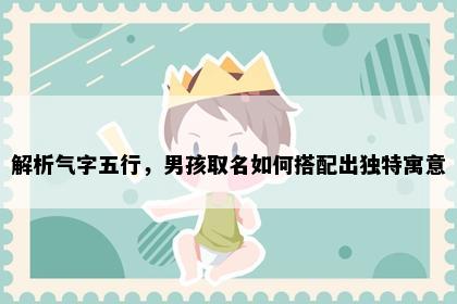 解析气字五行，男孩取名如何搭配出独特寓意