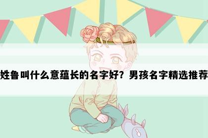 姓鲁叫什么意蕴长的名字好？男孩名字精选推荐