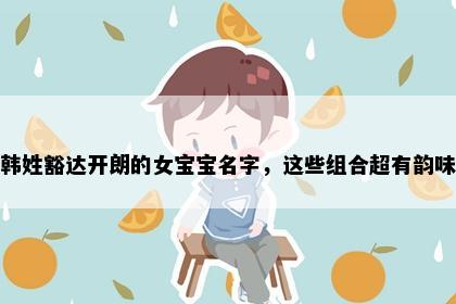 韩姓豁达开朗的女宝宝名字，这些组合超有韵味