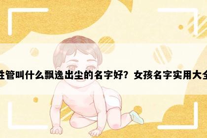 姓管叫什么飘逸出尘的名字好？女孩名字实用大全