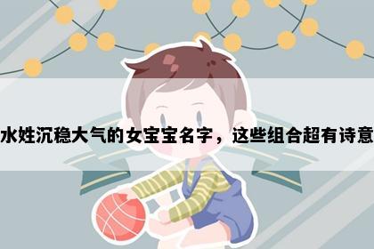 水姓沉稳大气的女宝宝名字，这些组合超有诗意