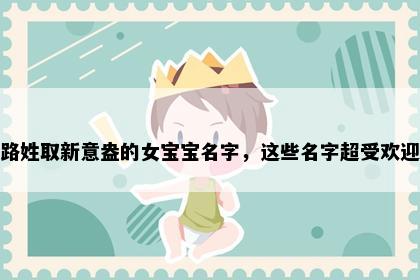 路姓取新意盎的女宝宝名字，这些名字超受欢迎